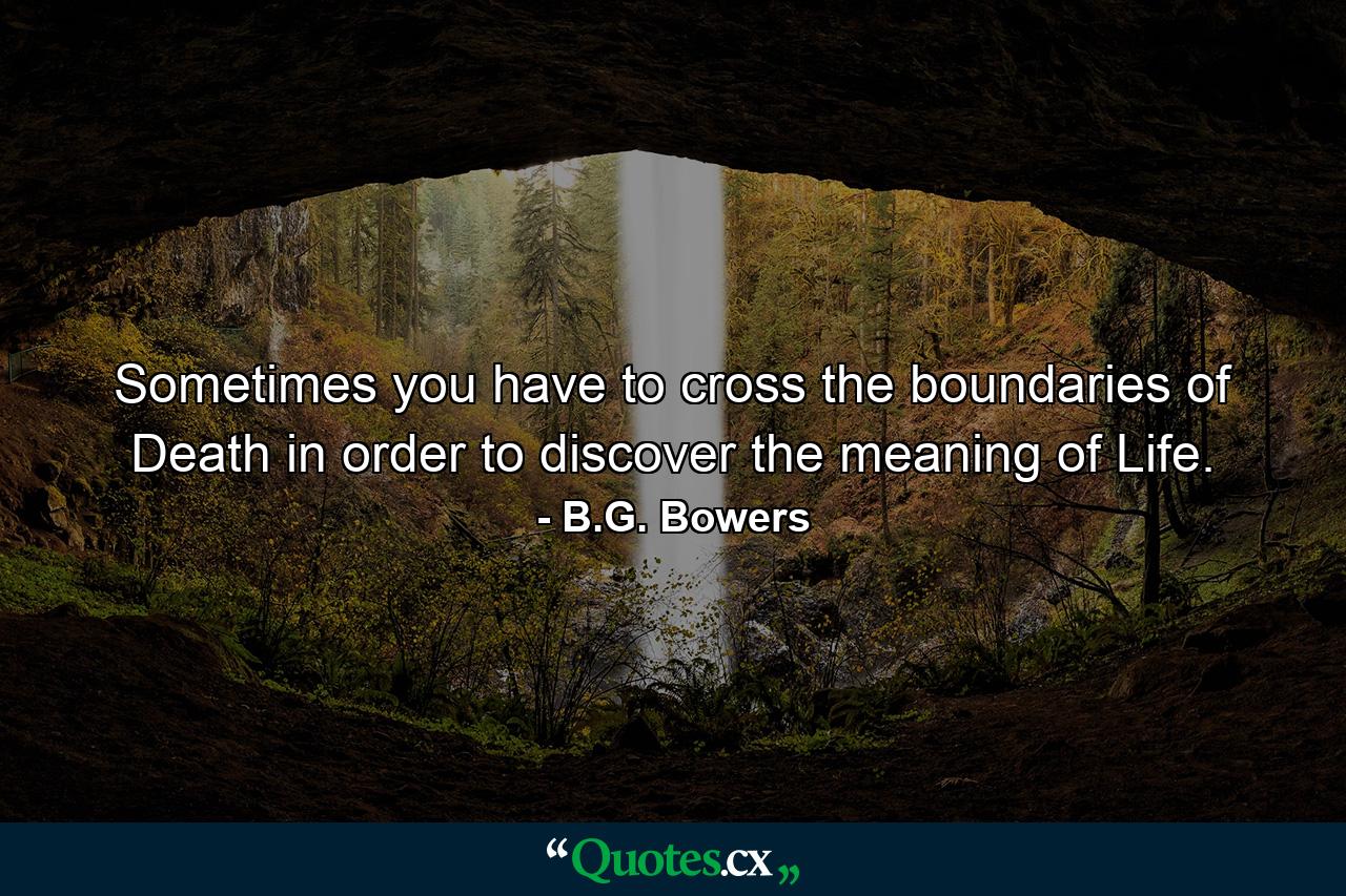 Sometimes you have to cross the boundaries of Death in order to discover the meaning of Life. - Quote by B.G. Bowers