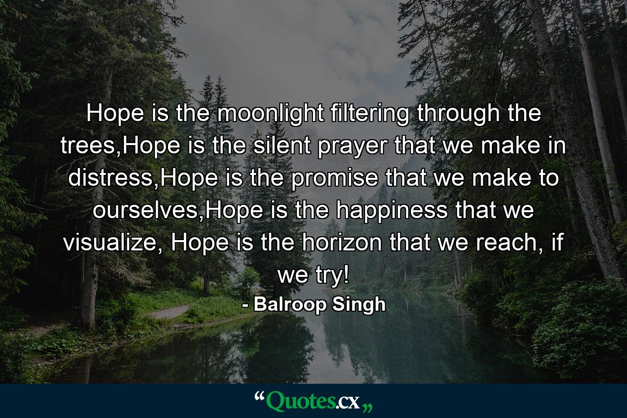 Hope is the moonlight filtering through the trees,Hope is the silent prayer that we make in distress,Hope is the promise that we make to ourselves,Hope is the happiness that we visualize, Hope is the horizon that we reach, if we try! - Quote by Balroop Singh