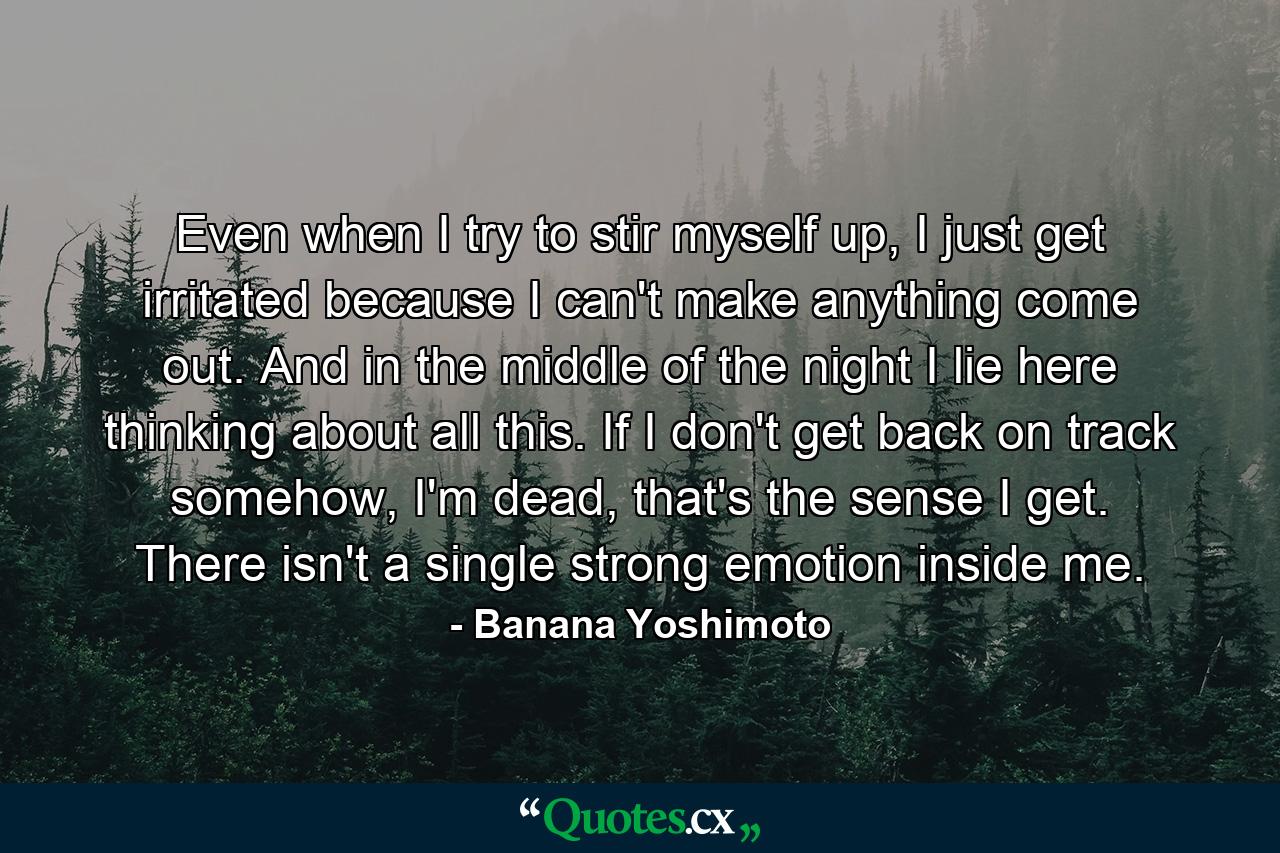 Even when I try to stir myself up, I just get irritated because I can't make anything come out. And in the middle of the night I lie here thinking about all this. If I don't get back on track somehow, I'm dead, that's the sense I get. There isn't a single strong emotion inside me. - Quote by Banana Yoshimoto