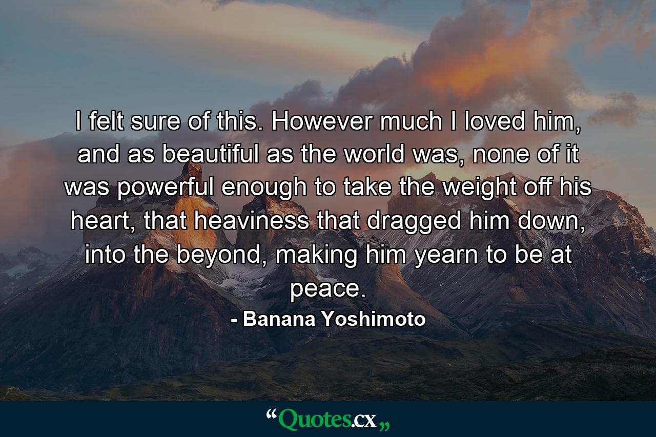 I felt sure of this. However much I loved him, and as beautiful as the world was, none of it was powerful enough to take the weight off his heart, that heaviness that dragged him down, into the beyond, making him yearn to be at peace. - Quote by Banana Yoshimoto