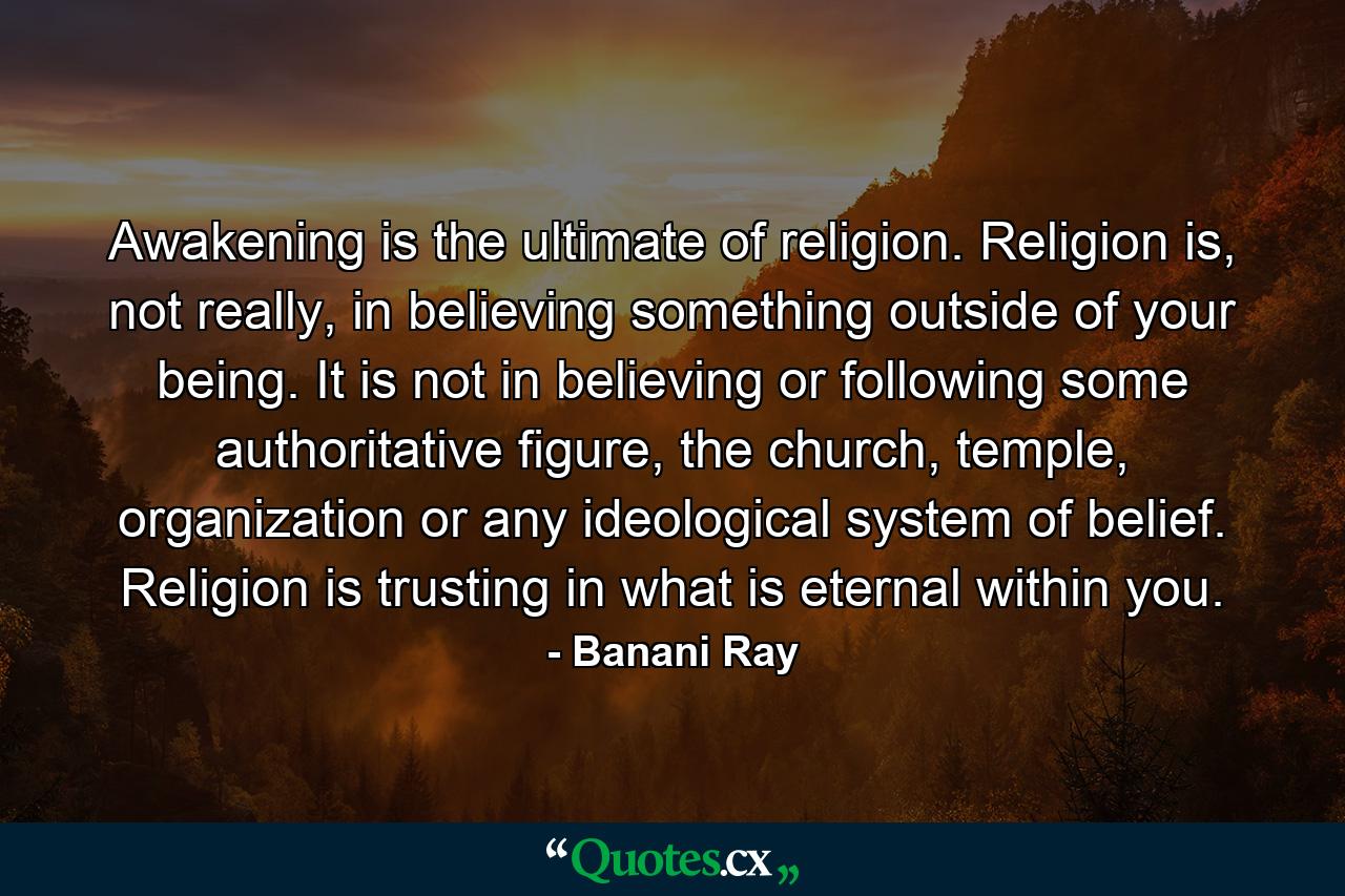 Awakening is the ultimate of religion. Religion is, not really, in believing something outside of your being. It is not in believing or following some authoritative figure, the church, temple, organization or any ideological system of belief. Religion is trusting in what is eternal within you. - Quote by Banani Ray