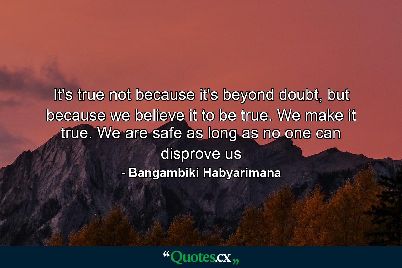 It's true not because it's beyond doubt, but because we believe it to be true. We make it true. We are safe as long as no one can disprove us - Quote by Bangambiki Habyarimana