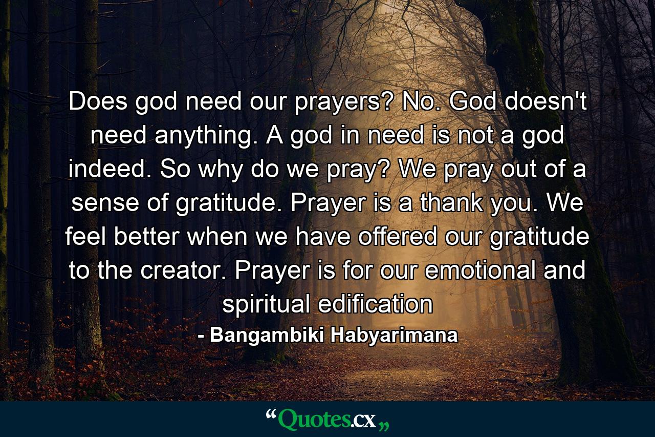 Does god need our prayers? No. God doesn't need anything. A god in need is not a god indeed. So why do we pray? We pray out of a sense of gratitude. Prayer is a thank you. We feel better when we have offered our gratitude to the creator. Prayer is for our emotional and spiritual edification - Quote by Bangambiki Habyarimana