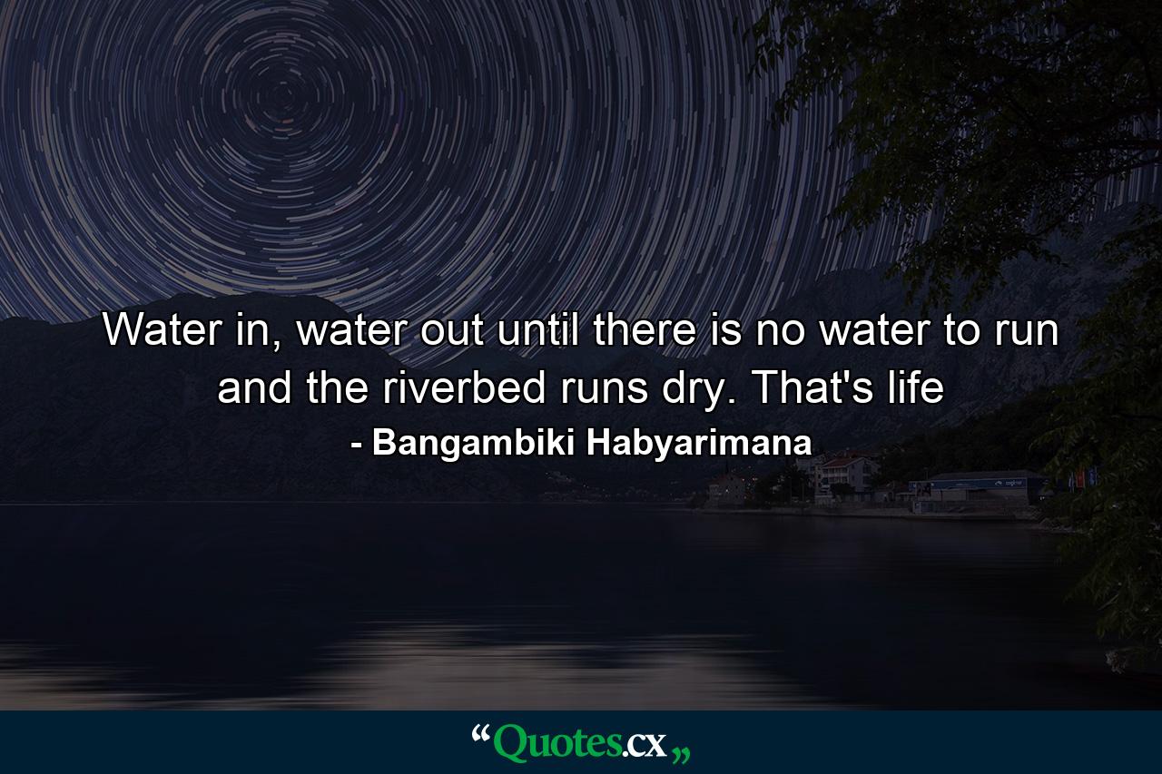 Water in, water out until there is no water to run and the riverbed runs dry. That's life - Quote by Bangambiki Habyarimana