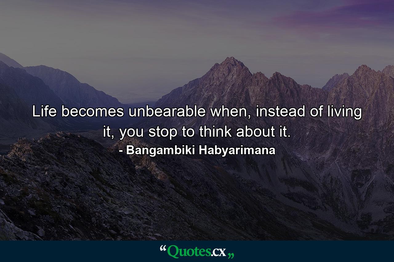 Life becomes unbearable when, instead of living it, you stop to think about it. - Quote by Bangambiki Habyarimana