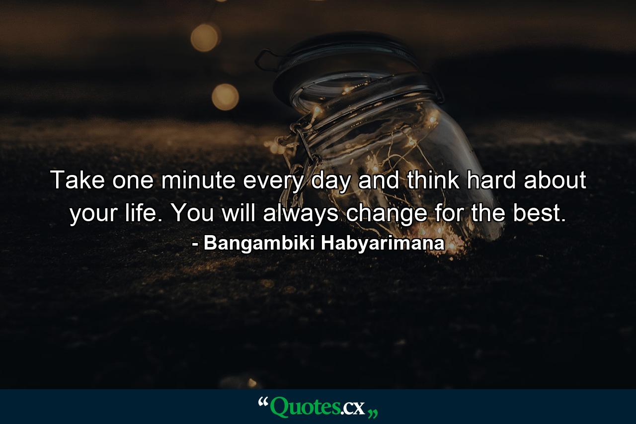 Take one minute every day and think hard about your life. You will always change for the best. - Quote by Bangambiki Habyarimana