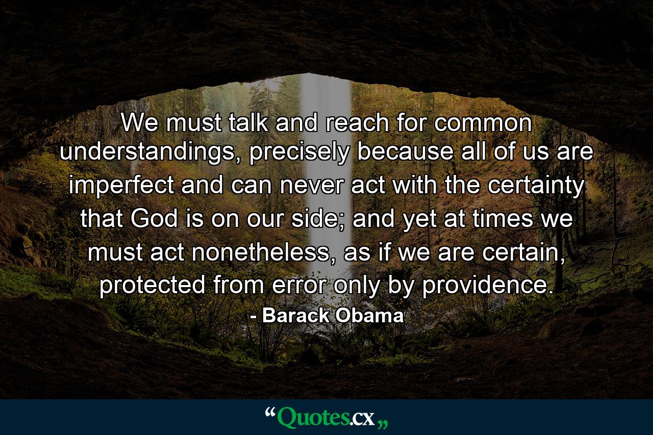 We must talk and reach for common understandings, precisely because all of us are imperfect and can never act with the certainty that God is on our side; and yet at times we must act nonetheless, as if we are certain, protected from error only by providence. - Quote by Barack Obama