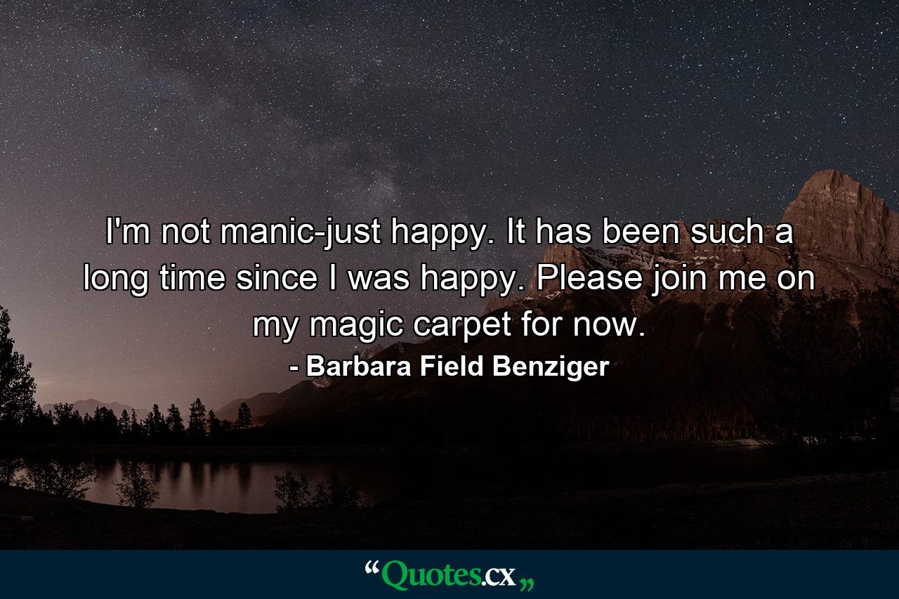 I'm not manic-just happy. It has been such a long time since I was happy. Please join me on my magic carpet for now. - Quote by Barbara Field Benziger