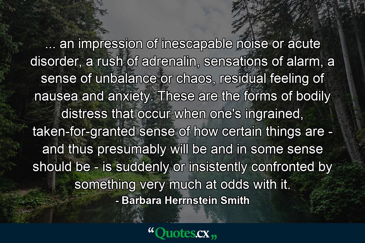 ... an impression of inescapable noise or acute disorder, a rush of adrenalin, sensations of alarm, a sense of unbalance or chaos, residual feeling of nausea and anxiety. These are the forms of bodily distress that occur when one's ingrained, taken-for-granted sense of how certain things are - and thus presumably will be and in some sense should be - is suddenly or insistently confronted by something very much at odds with it. - Quote by Barbara Herrnstein Smith