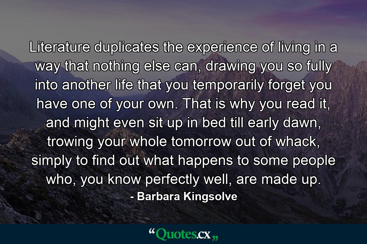 Literature duplicates the experience of living in a way that nothing else can, drawing you so fully into another life that you temporarily forget you have one of your own. That is why you read it, and might even sit up in bed till early dawn, trowing your whole tomorrow out of whack, simply to find out what happens to some people who, you know perfectly well, are made up. - Quote by Barbara Kingsolve