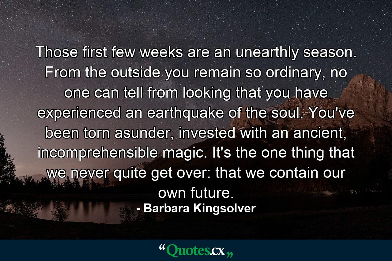 Those first few weeks are an unearthly season. From the outside you remain so ordinary, no one can tell from looking that you have experienced an earthquake of the soul. You've been torn asunder, invested with an ancient, incomprehensible magic. It's the one thing that we never quite get over: that we contain our own future. - Quote by Barbara Kingsolver