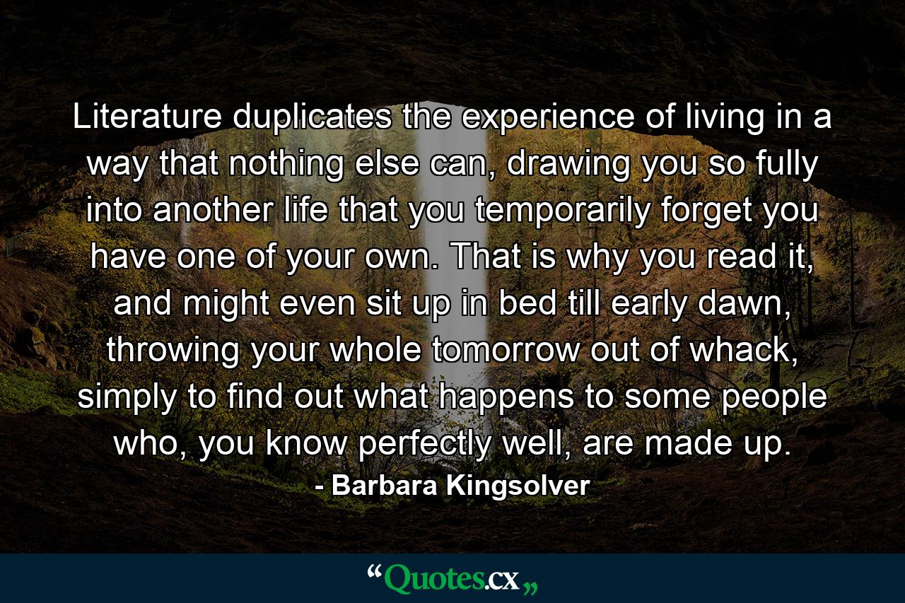 Literature duplicates the experience of living in a way that nothing else can, drawing you so fully into another life that you temporarily forget you have one of your own. That is why you read it, and might even sit up in bed till early dawn, throwing your whole tomorrow out of whack, simply to find out what happens to some people who, you know perfectly well, are made up. - Quote by Barbara Kingsolver