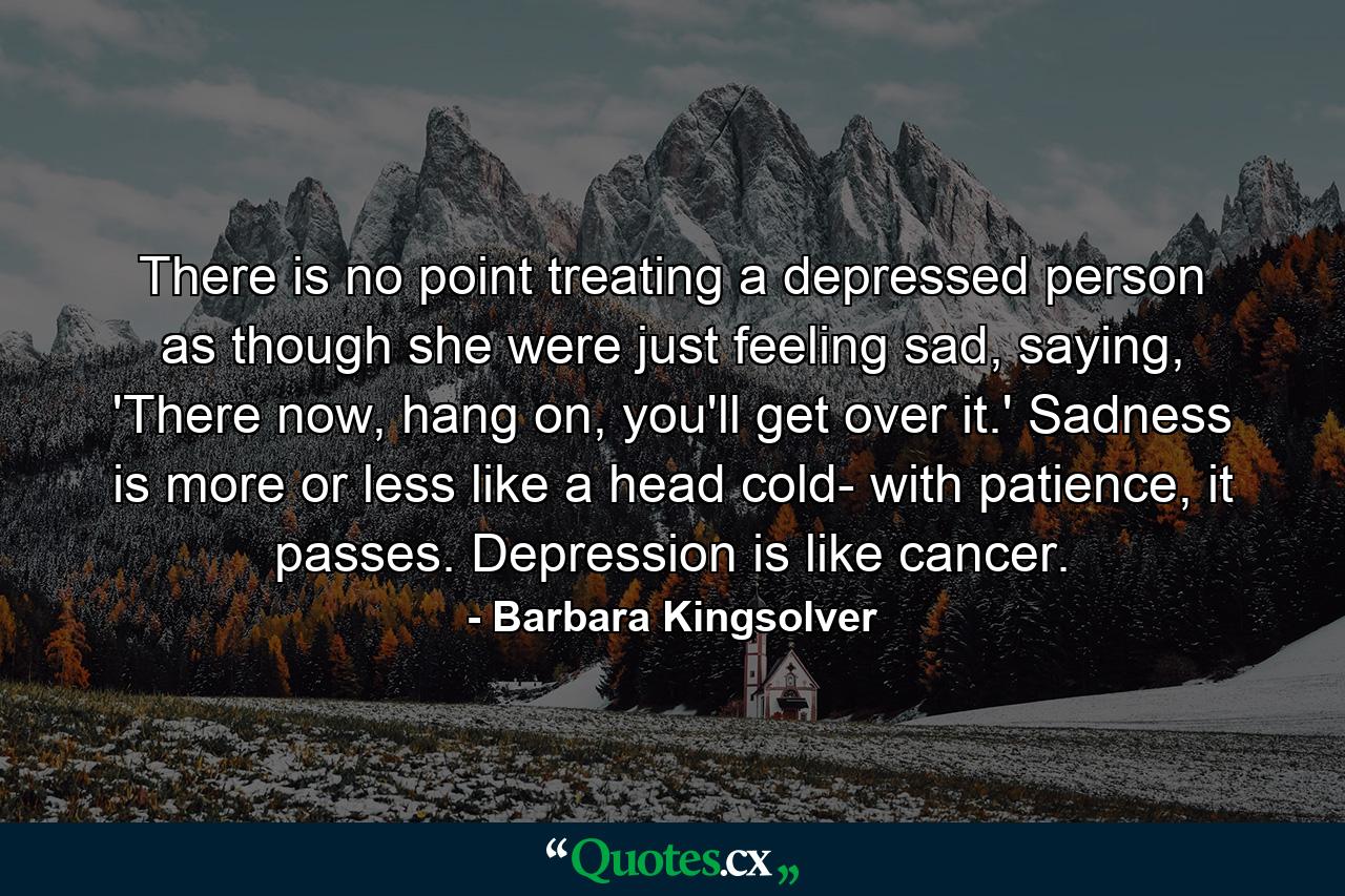 There is no point treating a depressed person as though she were just feeling sad, saying, 'There now, hang on, you'll get over it.' Sadness is more or less like a head cold- with patience, it passes. Depression is like cancer. - Quote by Barbara Kingsolver