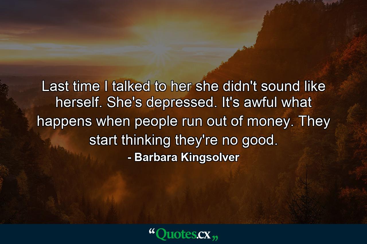 Last time I talked to her she didn't sound like herself. She's depressed. It's awful what happens when people run out of money. They start thinking they're no good. - Quote by Barbara Kingsolver