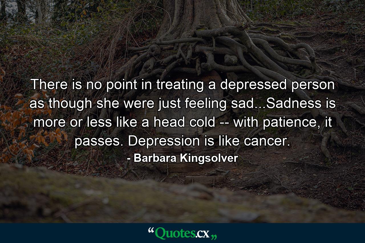 There is no point in treating a depressed person as though she were just feeling sad...Sadness is more or less like a head cold -- with patience, it passes. Depression is like cancer. - Quote by Barbara Kingsolver