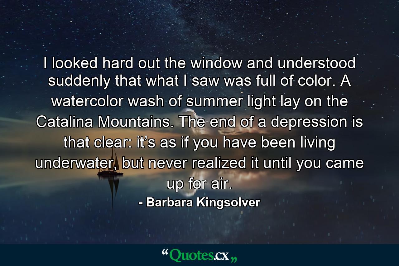 I looked hard out the window and understood suddenly that what I saw was full of color. A watercolor wash of summer light lay on the Catalina Mountains. The end of a depression is that clear: it’s as if you have been living underwater, but never realized it until you came up for air. - Quote by Barbara Kingsolver