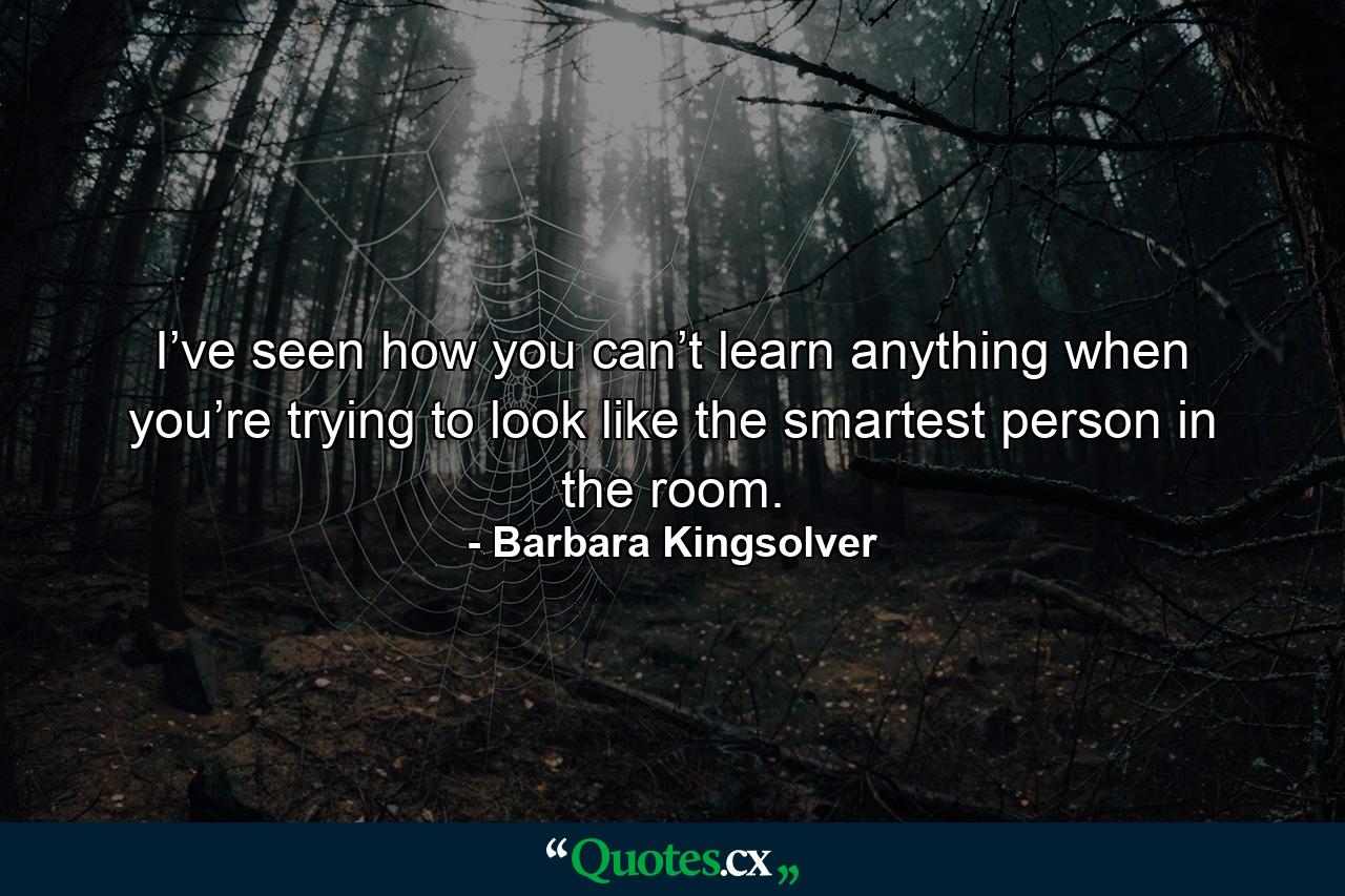 I’ve seen how you can’t learn anything when you’re trying to look like the smartest person in the room. - Quote by Barbara Kingsolver