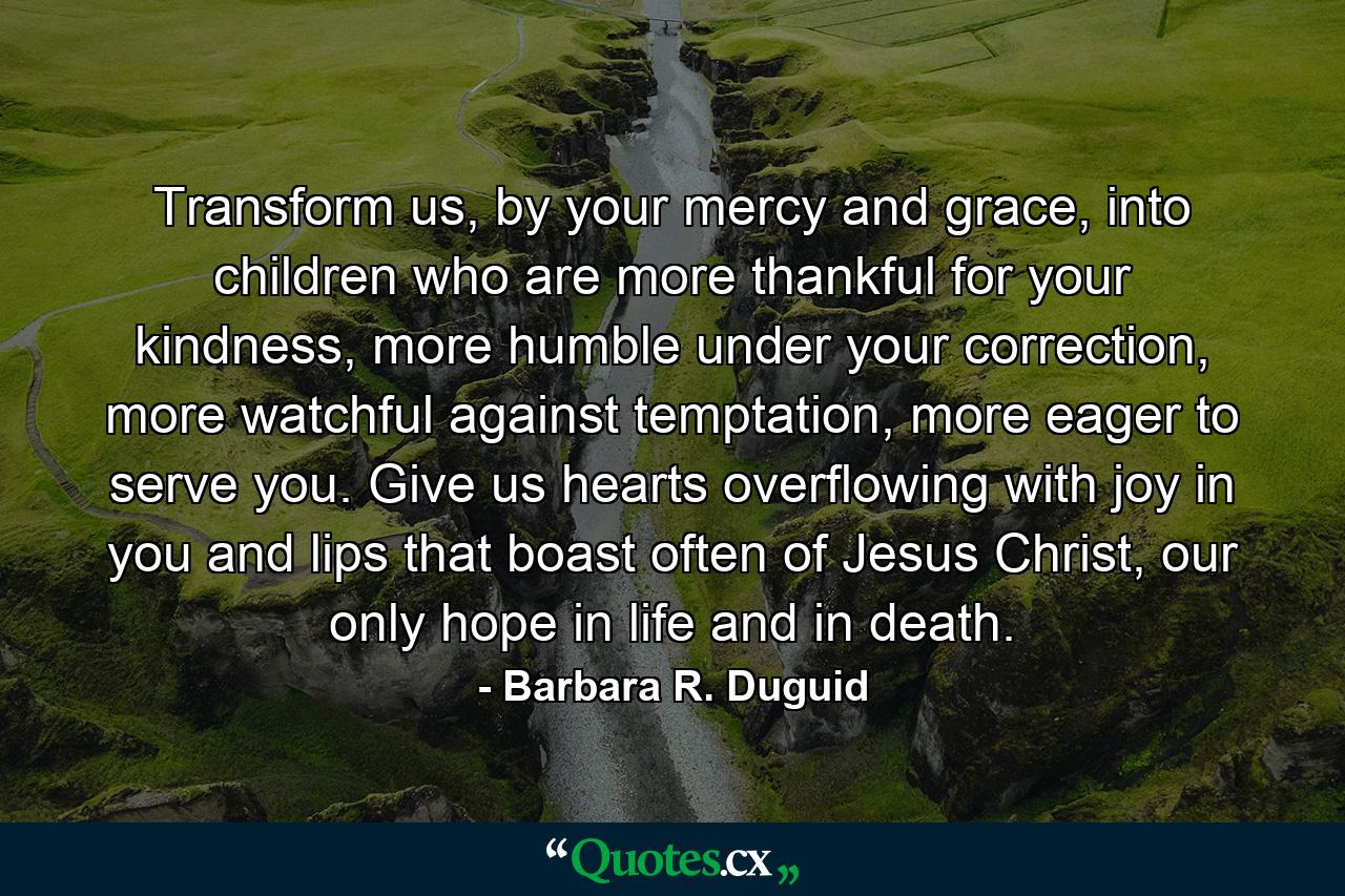 Transform us, by your mercy and grace, into children who are more thankful for your kindness, more humble under your correction, more watchful against temptation, more eager to serve you. Give us hearts overflowing with joy in you and lips that boast often of Jesus Christ, our only hope in life and in death. - Quote by Barbara R. Duguid