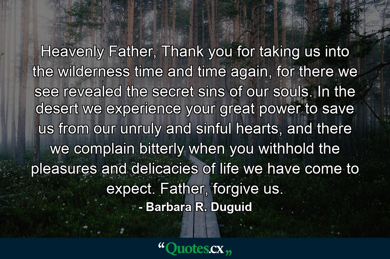 Heavenly Father, Thank you for taking us into the wilderness time and time again, for there we see revealed the secret sins of our souls. In the desert we experience your great power to save us from our unruly and sinful hearts, and there we complain bitterly when you withhold the pleasures and delicacies of life we have come to expect. Father, forgive us. - Quote by Barbara R. Duguid