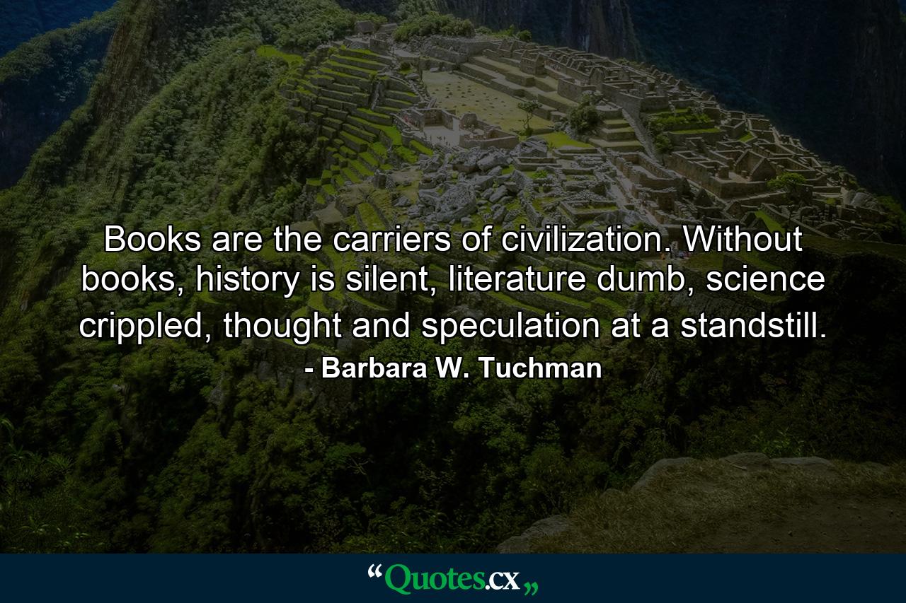 Books are the carriers of civilization. Without books, history is silent, literature dumb, science crippled, thought and speculation at a standstill. - Quote by Barbara W. Tuchman