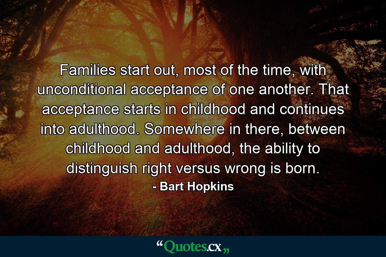 Families start out, most of the time, with unconditional acceptance of one another. That acceptance starts in childhood and continues into adulthood. Somewhere in there, between childhood and adulthood, the ability to distinguish right versus wrong is born. - Quote by Bart Hopkins