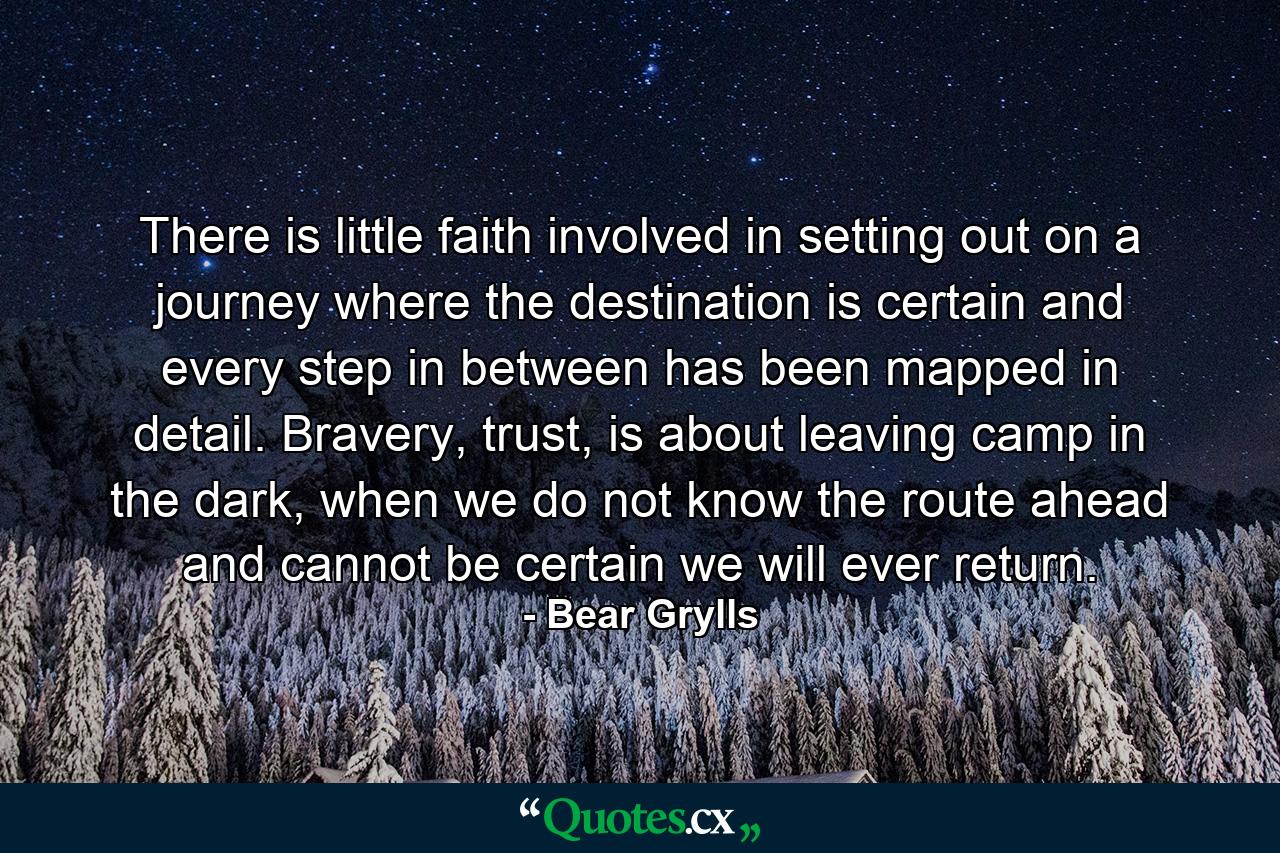 There is little faith involved in setting out on a journey where the destination is certain and every step in between has been mapped in detail. Bravery, trust, is about leaving camp in the dark, when we do not know the route ahead and cannot be certain we will ever return. - Quote by Bear Grylls