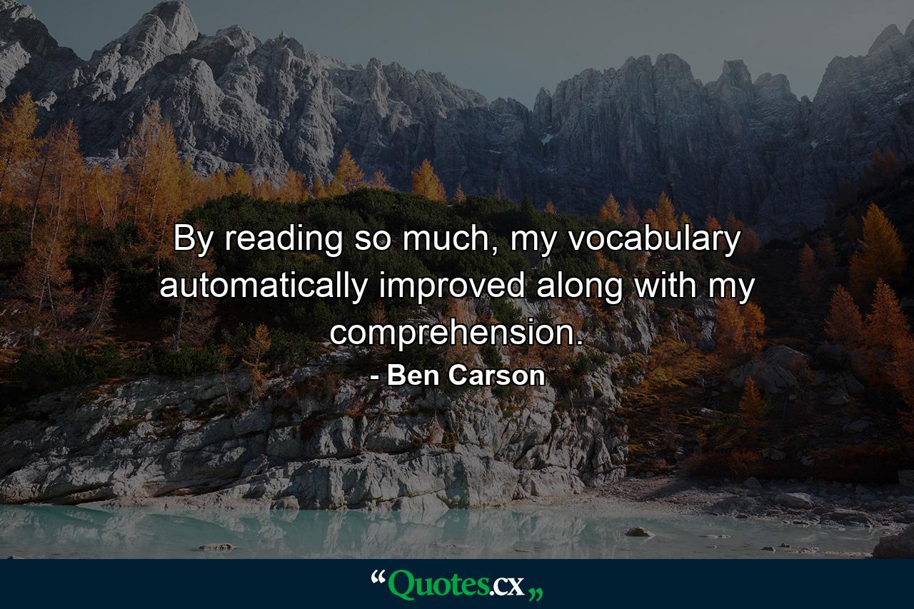 By reading so much, my vocabulary automatically improved along with my comprehension. - Quote by Ben Carson