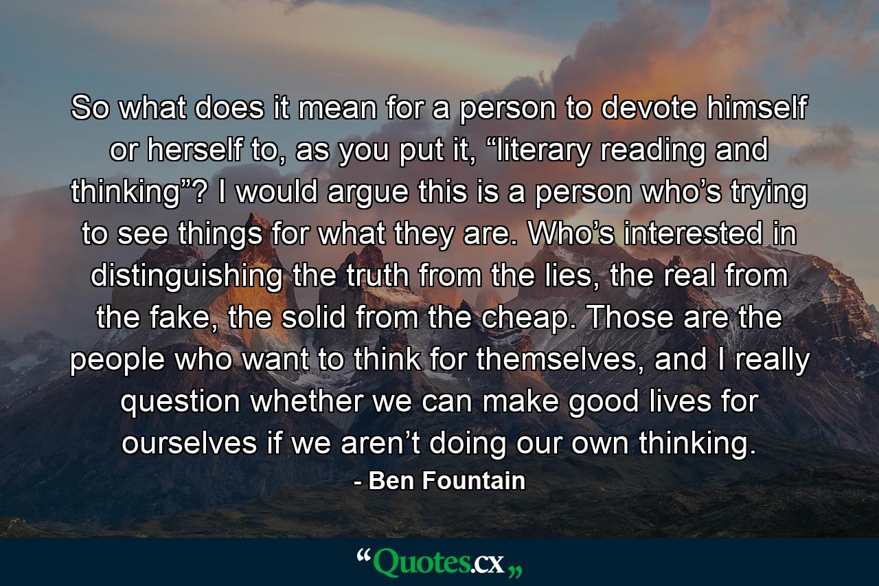 So what does it mean for a person to devote himself or herself to, as you put it, “literary reading and thinking”? I would argue this is a person who’s trying to see things for what they are. Who’s interested in distinguishing the truth from the lies, the real from the fake, the solid from the cheap. Those are the people who want to think for themselves, and I really question whether we can make good lives for ourselves if we aren’t doing our own thinking. - Quote by Ben Fountain