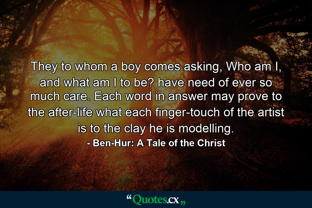 They to whom a boy comes asking, Who am I, and what am I to be? have need of ever so much care. Each word in answer may prove to the after-life what each finger-touch of the artist is to the clay he is modelling. - Quote by Ben-Hur: A Tale of the Christ