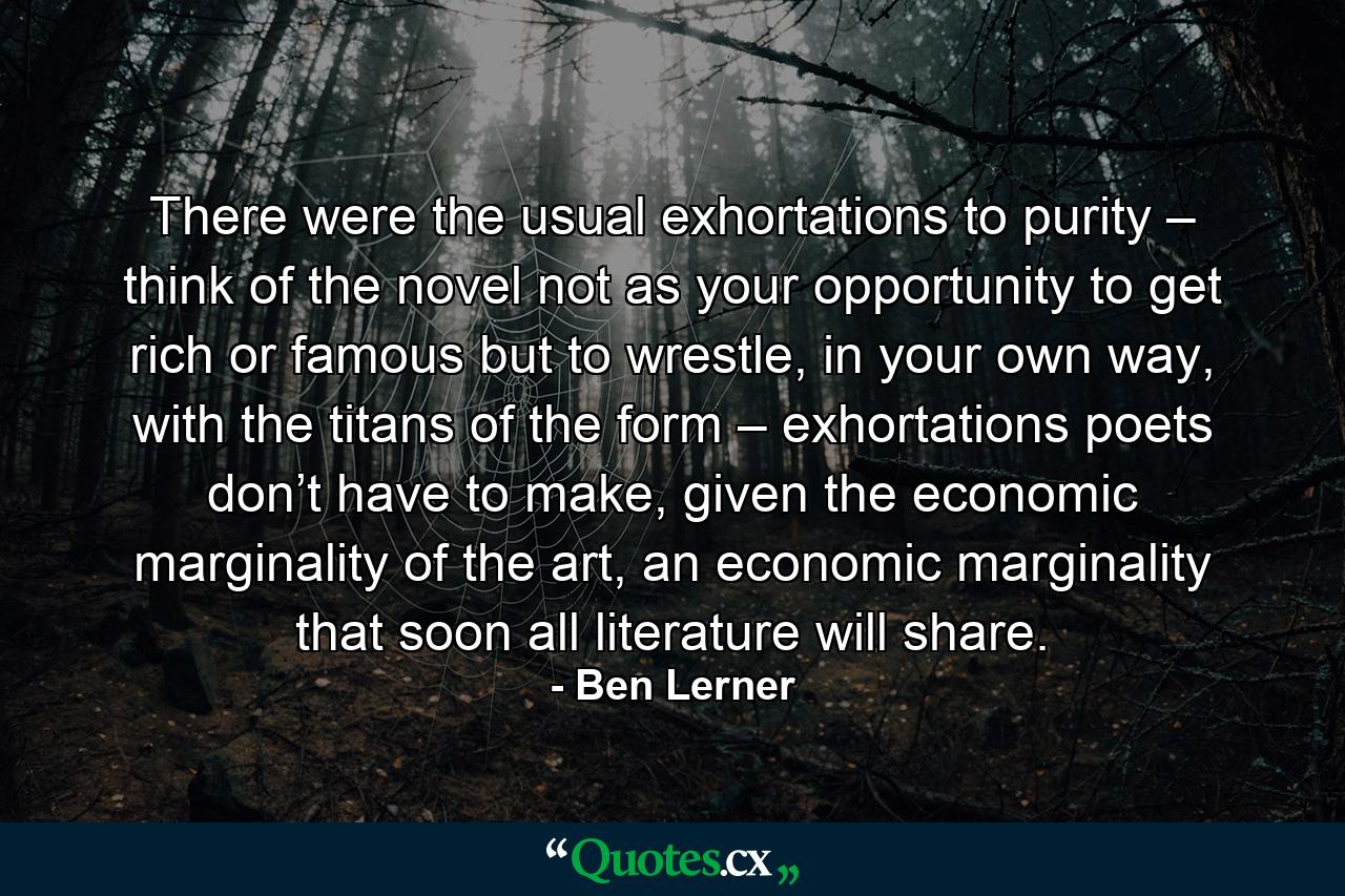 There were the usual exhortations to purity – think of the novel not as your opportunity to get rich or famous but to wrestle, in your own way, with the titans of the form – exhortations poets don’t have to make, given the economic marginality of the art, an economic marginality that soon all literature will share. - Quote by Ben Lerner