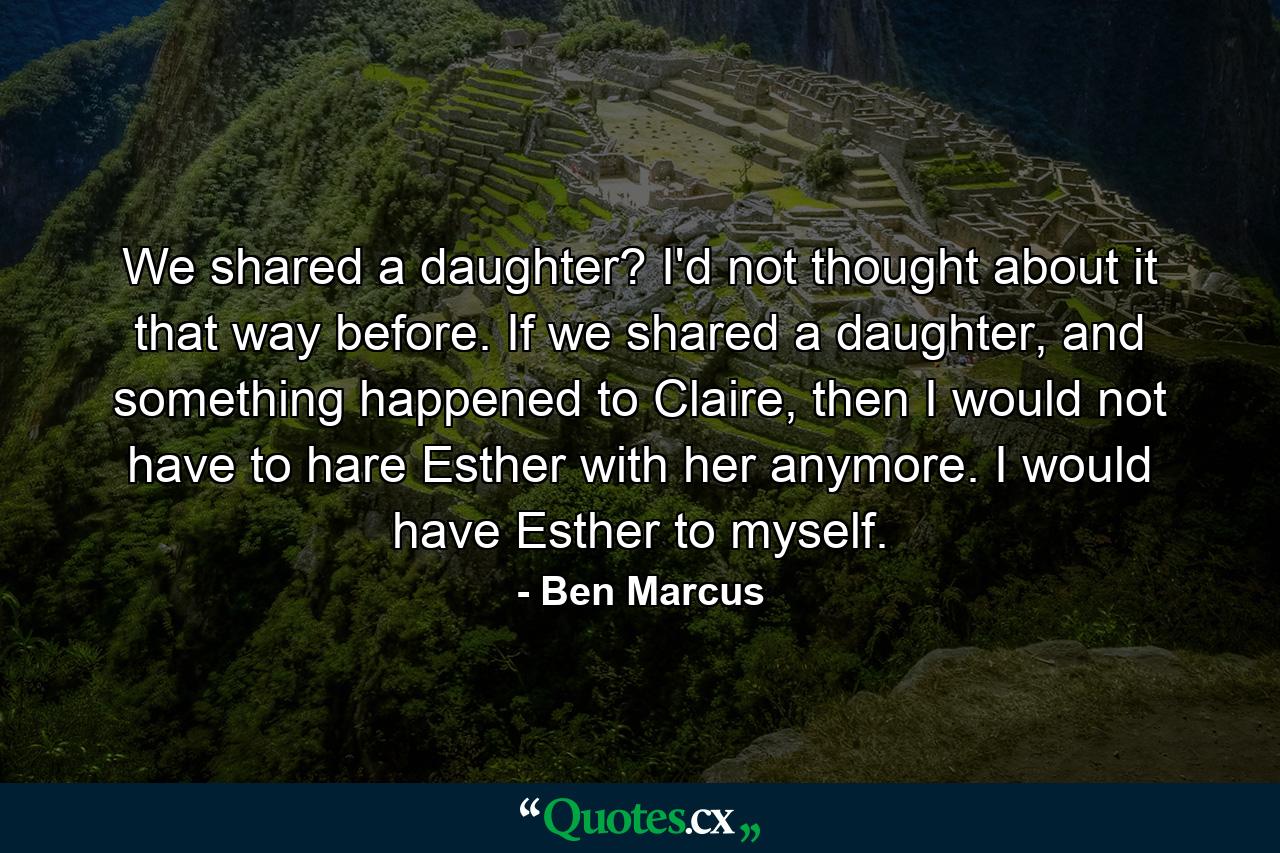 We shared a daughter? I'd not thought about it that way before. If we shared a daughter, and something happened to Claire, then I would not have to hare Esther with her anymore. I would have Esther to myself. - Quote by Ben Marcus