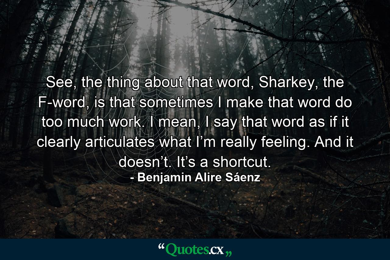 See, the thing about that word, Sharkey, the F-word, is that sometimes I make that word do too much work. I mean, I say that word as if it clearly articulates what I’m really feeling. And it doesn’t. It’s a shortcut. - Quote by Benjamin Alire Sáenz