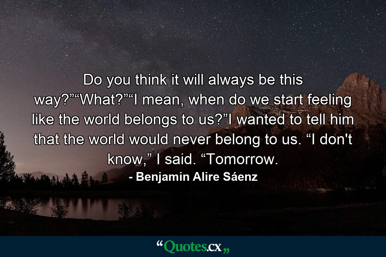 Do you think it will always be this way?”“What?”“I mean, when do we start feeling like the world belongs to us?”I wanted to tell him that the world would never belong to us. “I don't know,” I said. “Tomorrow. - Quote by Benjamin Alire Sáenz