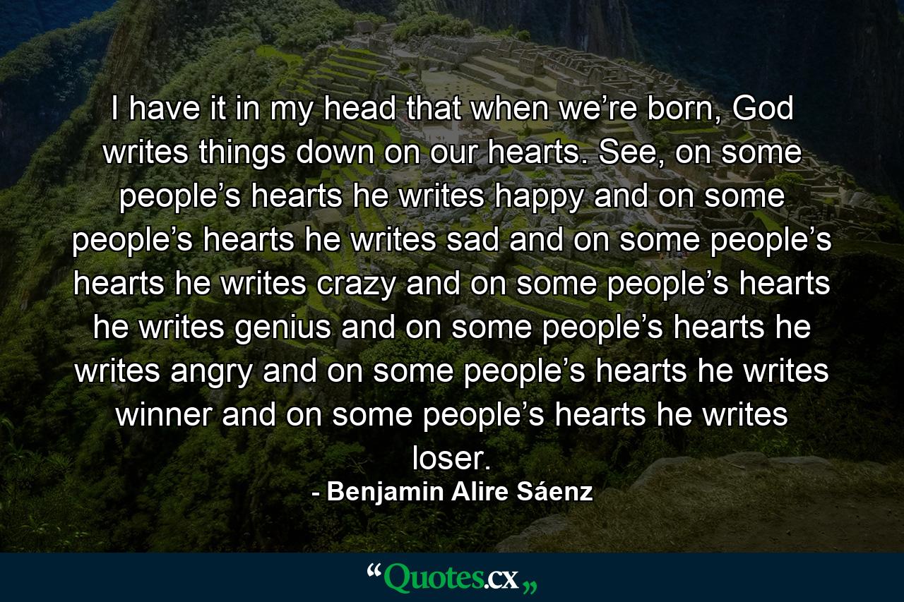 I have it in my head that when we’re born, God writes things down on our hearts. See, on some people’s hearts he writes happy and on some people’s hearts he writes sad and on some people’s hearts he writes crazy and on some people’s hearts he writes genius and on some people’s hearts he writes angry and on some people’s hearts he writes winner and on some people’s hearts he writes loser. - Quote by Benjamin Alire Sáenz