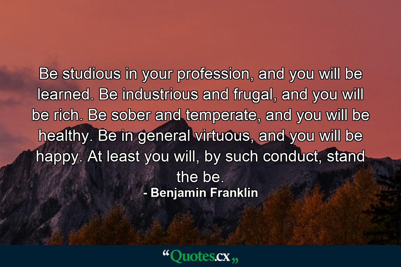 Be studious in your profession, and you will be learned. Be industrious and frugal, and you will be rich. Be sober and temperate, and you will be healthy. Be in general virtuous, and you will be happy. At least you will, by such conduct, stand the be. - Quote by Benjamin Franklin