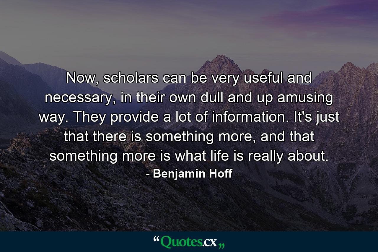 Now, scholars can be very useful and necessary, in their own dull and up amusing way. They provide a lot of information. It's just that there is something more, and that something more is what life is really about. - Quote by Benjamin Hoff