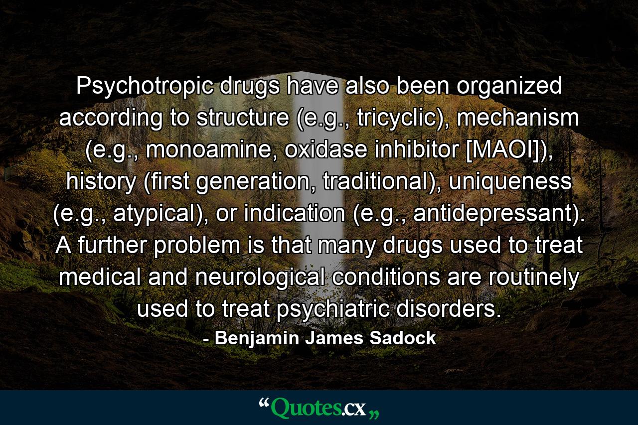 Psychotropic drugs have also been organized according to structure (e.g., tricyclic), mechanism (e.g., monoamine, oxidase inhibitor [MAOI]), history (first generation, traditional), uniqueness (e.g., atypical), or indication (e.g., antidepressant). A further problem is that many drugs used to treat medical and neurological conditions are routinely used to treat psychiatric disorders. - Quote by Benjamin James Sadock