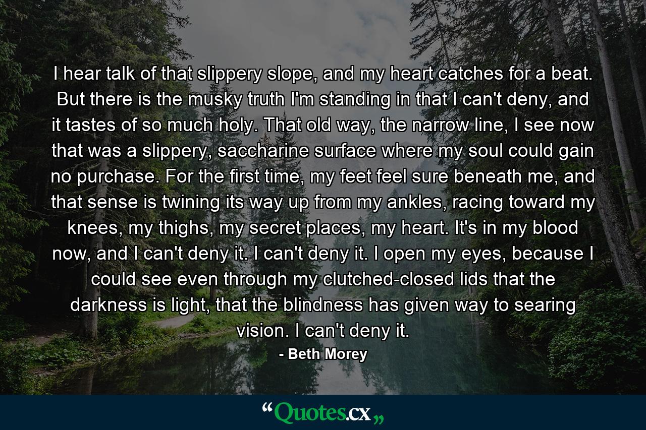 I hear talk of that slippery slope, and my heart catches for a beat. But there is the musky truth I'm standing in that I can't deny, and it tastes of so much holy. That old way, the narrow line, I see now that was a slippery, saccharine surface where my soul could gain no purchase. For the first time, my feet feel sure beneath me, and that sense is twining its way up from my ankles, racing toward my knees, my thighs, my secret places, my heart. It's in my blood now, and I can't deny it. I can't deny it. I open my eyes, because I could see even through my clutched-closed lids that the darkness is light, that the blindness has given way to searing vision. I can't deny it. - Quote by Beth Morey