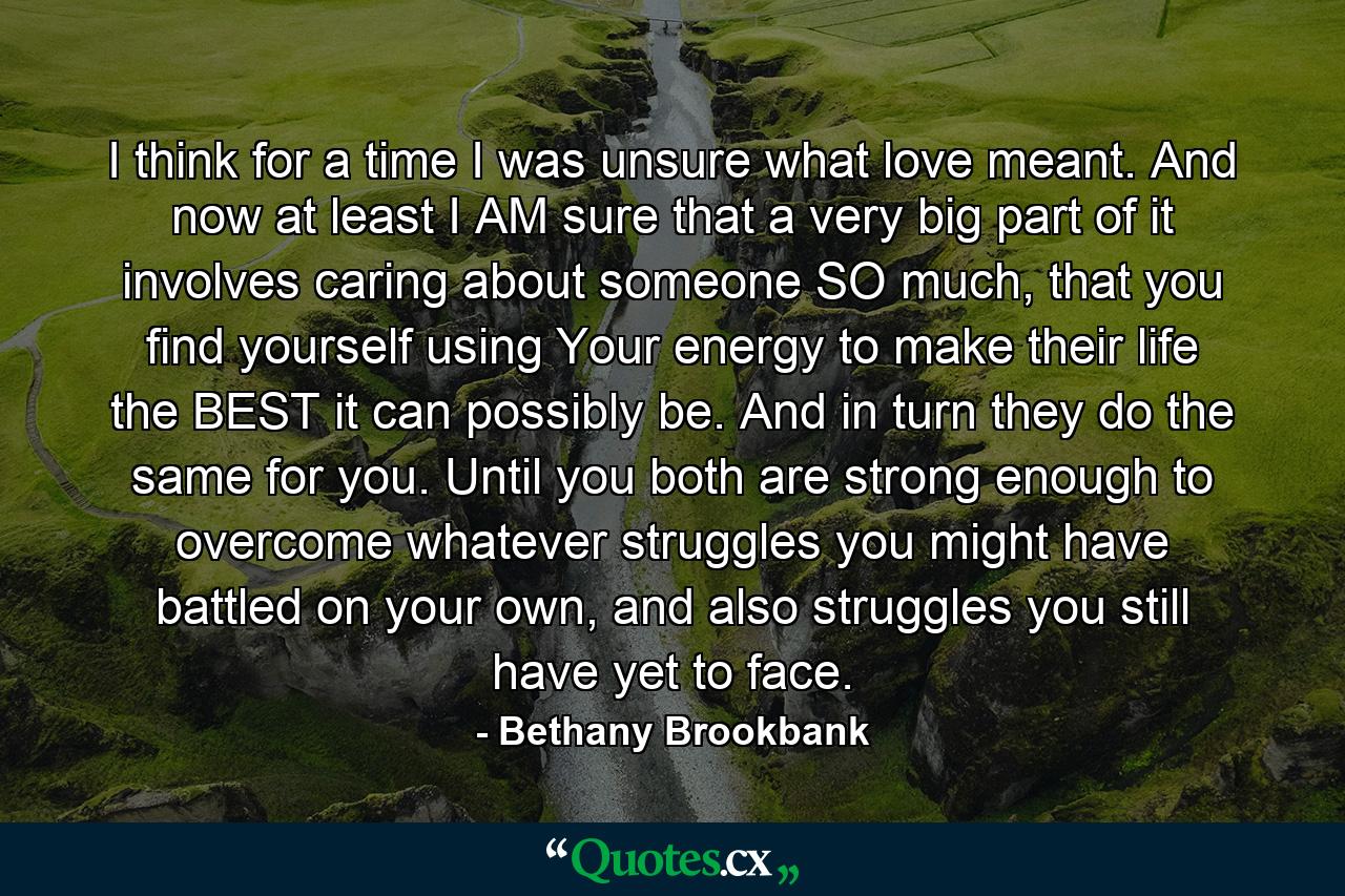 I think for a time I was unsure what love meant. And now at least I AM sure that a very big part of it involves caring about someone SO much, that you find yourself using Your energy to make their life the BEST it can possibly be. And in turn they do the same for you. Until you both are strong enough to overcome whatever struggles you might have battled on your own, and also struggles you still have yet to face. - Quote by Bethany Brookbank