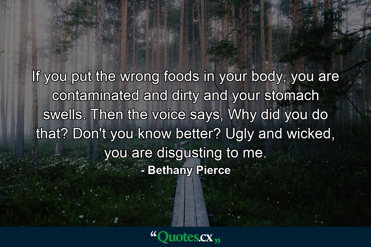 If you put the wrong foods in your body, you are contaminated and dirty and your stomach swells. Then the voice says, Why did you do that? Don't you know better? Ugly and wicked, you are disgusting to me. - Quote by Bethany Pierce