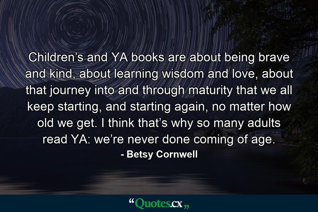 Children’s and YA books are about being brave and kind, about learning wisdom and love, about that journey into and through maturity that we all keep starting, and starting again, no matter how old we get. I think that’s why so many adults read YA: we’re never done coming of age. - Quote by Betsy Cornwell