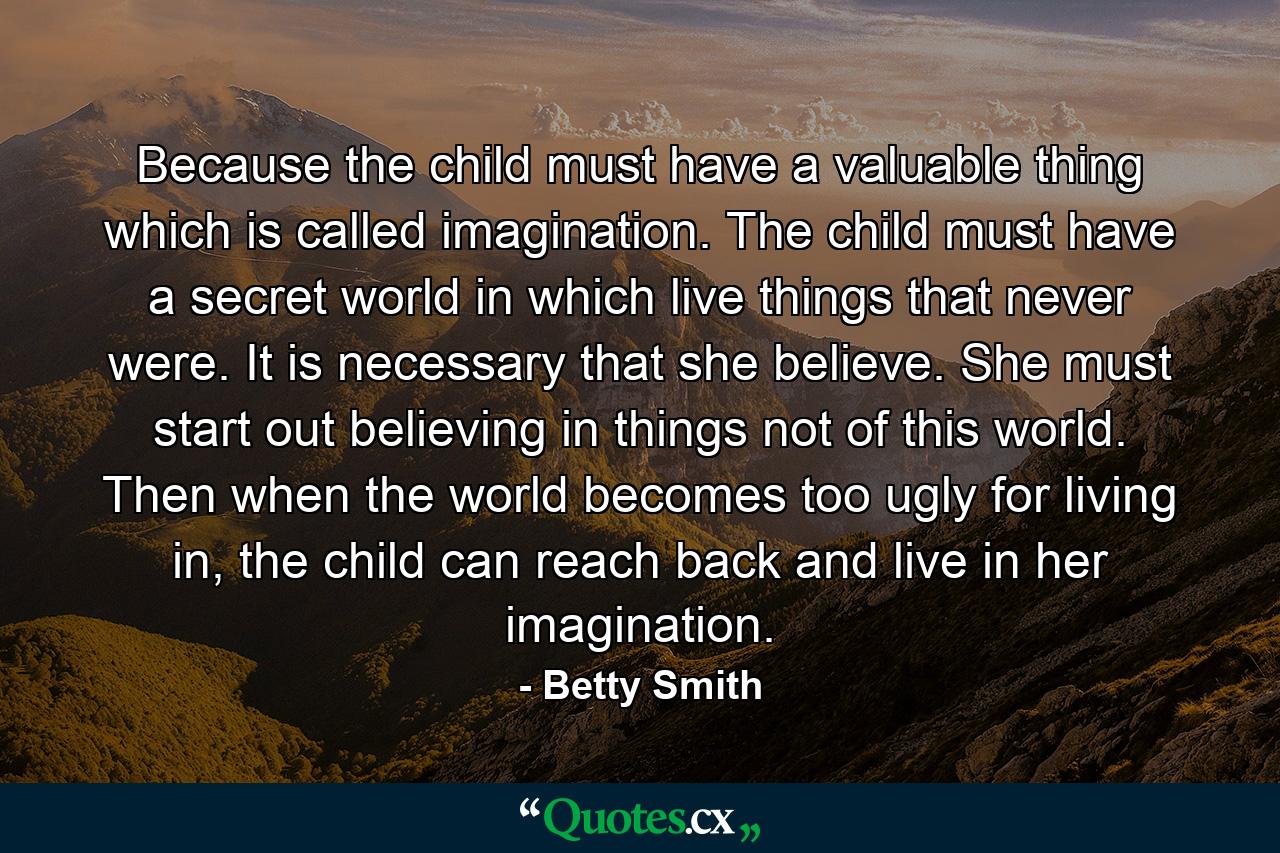 Because the child must have a valuable thing which is called imagination. The child must have a secret world in which live things that never were. It is necessary that she believe. She must start out believing in things not of this world. Then when the world becomes too ugly for living in, the child can reach back and live in her imagination. - Quote by Betty Smith