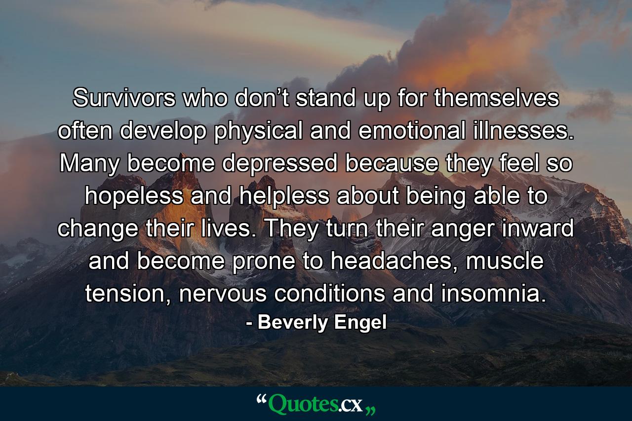 Survivors who don’t stand up for themselves often develop physical and emotional illnesses. Many become depressed because they feel so hopeless and helpless about being able to change their lives. They turn their anger inward and become prone to headaches, muscle tension, nervous conditions and insomnia. - Quote by Beverly Engel