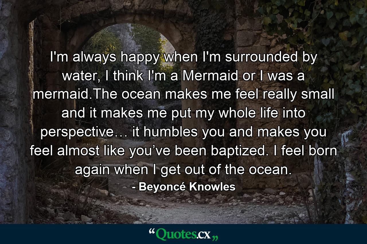 I'm always happy when I'm surrounded by water, I think I'm a Mermaid or I was a mermaid.The ocean makes me feel really small and it makes me put my whole life into perspective… it humbles you and makes you feel almost like you’ve been baptized. I feel born again when I get out of the ocean. - Quote by Beyoncé Knowles