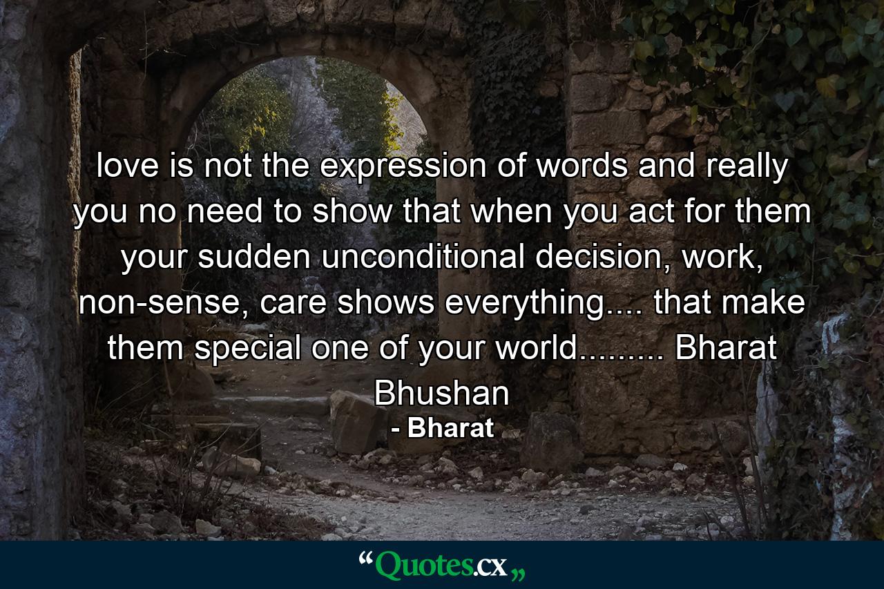 love is not the expression of words and really you no need to show that when you act for them your sudden unconditional decision, work, non-sense, care shows everything.... that make them special one of your world......... Bharat Bhushan - Quote by Bharat