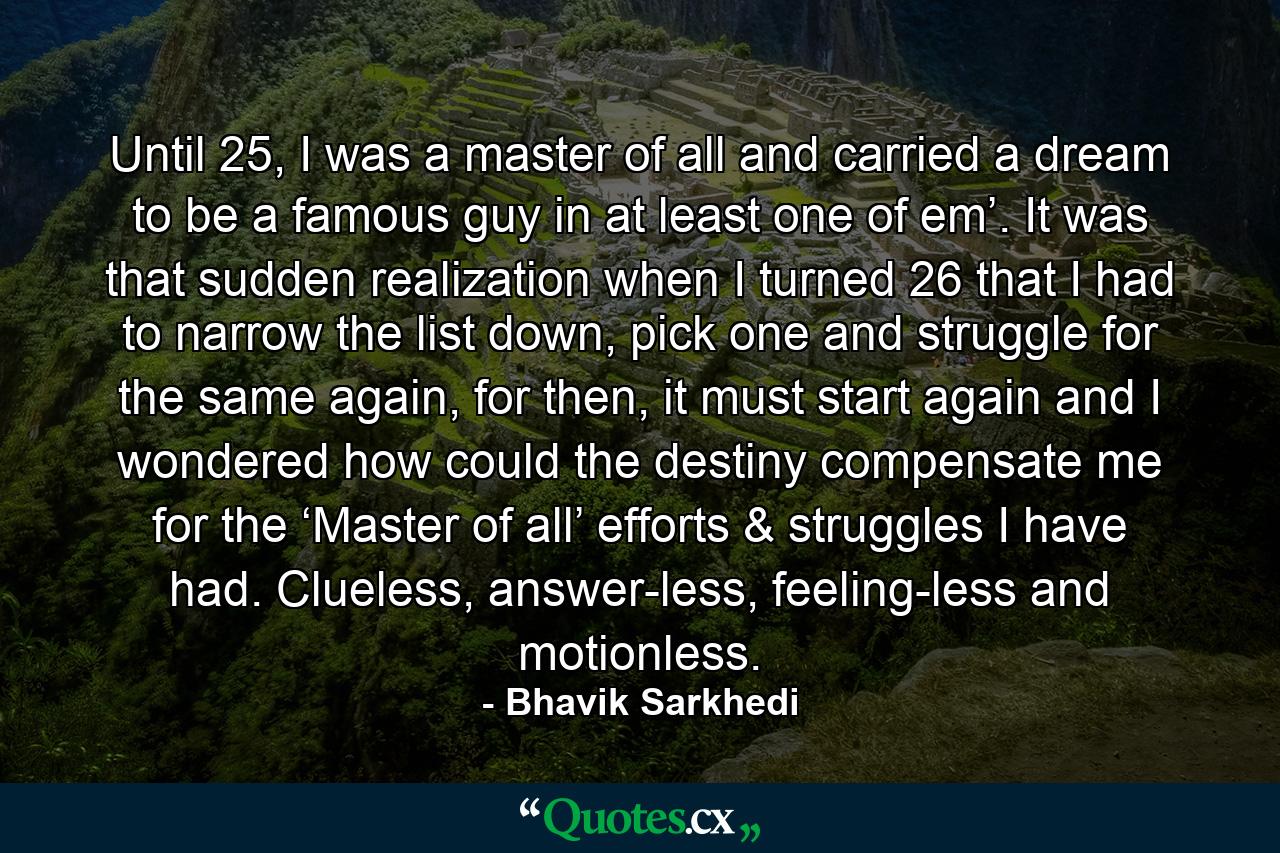 Until 25, I was a master of all and carried a dream to be a famous guy in at least one of em’. It was that sudden realization when I turned 26 that I had to narrow the list down, pick one and struggle for the same again, for then, it must start again and I wondered how could the destiny compensate me for the ‘Master of all’ efforts & struggles I have had. Clueless, answer-less, feeling-less and motionless. - Quote by Bhavik Sarkhedi