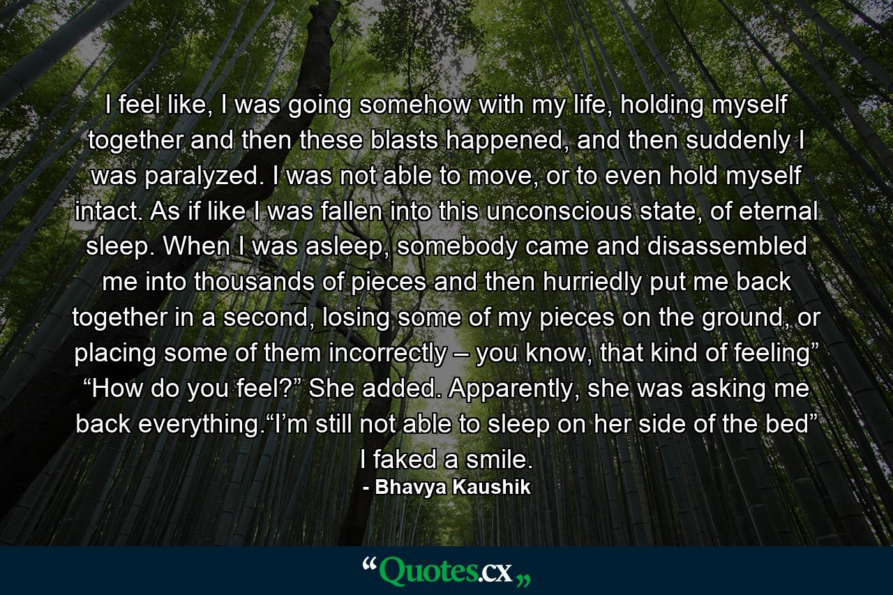 I feel like, I was going somehow with my life, holding myself together and then these blasts happened, and then suddenly I was paralyzed. I was not able to move, or to even hold myself intact. As if like I was fallen into this unconscious state, of eternal sleep. When I was asleep, somebody came and disassembled me into thousands of pieces and then hurriedly put me back together in a second, losing some of my pieces on the ground, or placing some of them incorrectly – you know, that kind of feeling” “How do you feel?” She added. Apparently, she was asking me back everything.“I’m still not able to sleep on her side of the bed” I faked a smile. - Quote by Bhavya Kaushik