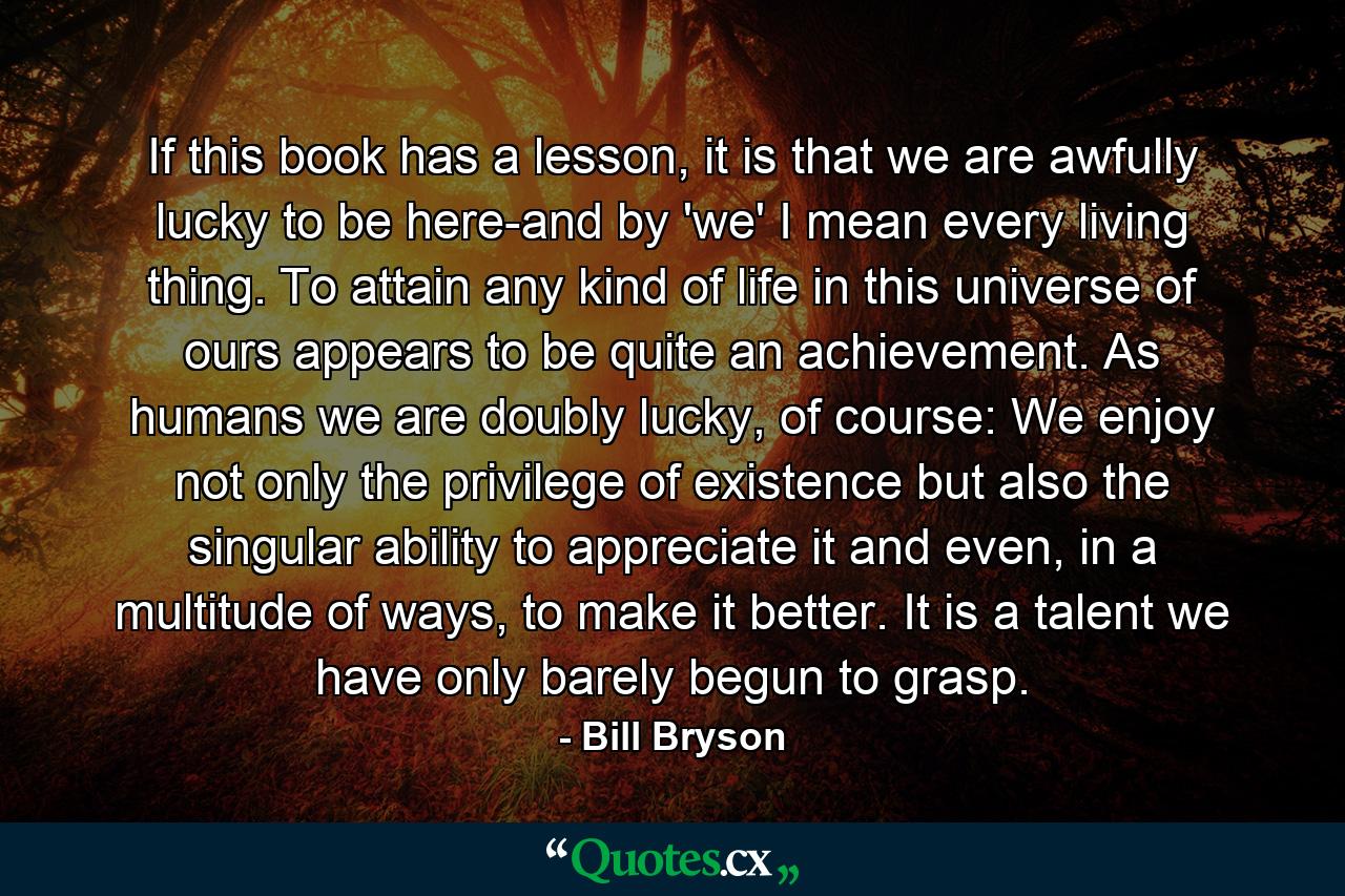 If this book has a lesson, it is that we are awfully lucky to be here-and by 'we' I mean every living thing. To attain any kind of life in this universe of ours appears to be quite an achievement. As humans we are doubly lucky, of course: We enjoy not only the privilege of existence but also the singular ability to appreciate it and even, in a multitude of ways, to make it better. It is a talent we have only barely begun to grasp. - Quote by Bill Bryson