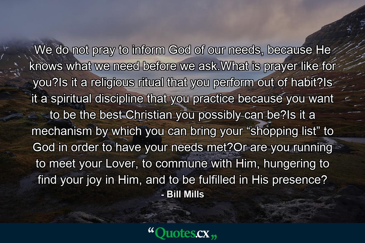 We do not pray to inform God of our needs, because He knows what we need before we ask.What is prayer like for you?Is it a religious ritual that you perform out of habit?Is it a spiritual discipline that you practice because you want to be the best Christian you possibly can be?Is it a mechanism by which you can bring your “shopping list” to God in order to have your needs met?Or are you running to meet your Lover, to commune with Him, hungering to find your joy in Him, and to be fulfilled in His presence? - Quote by Bill Mills