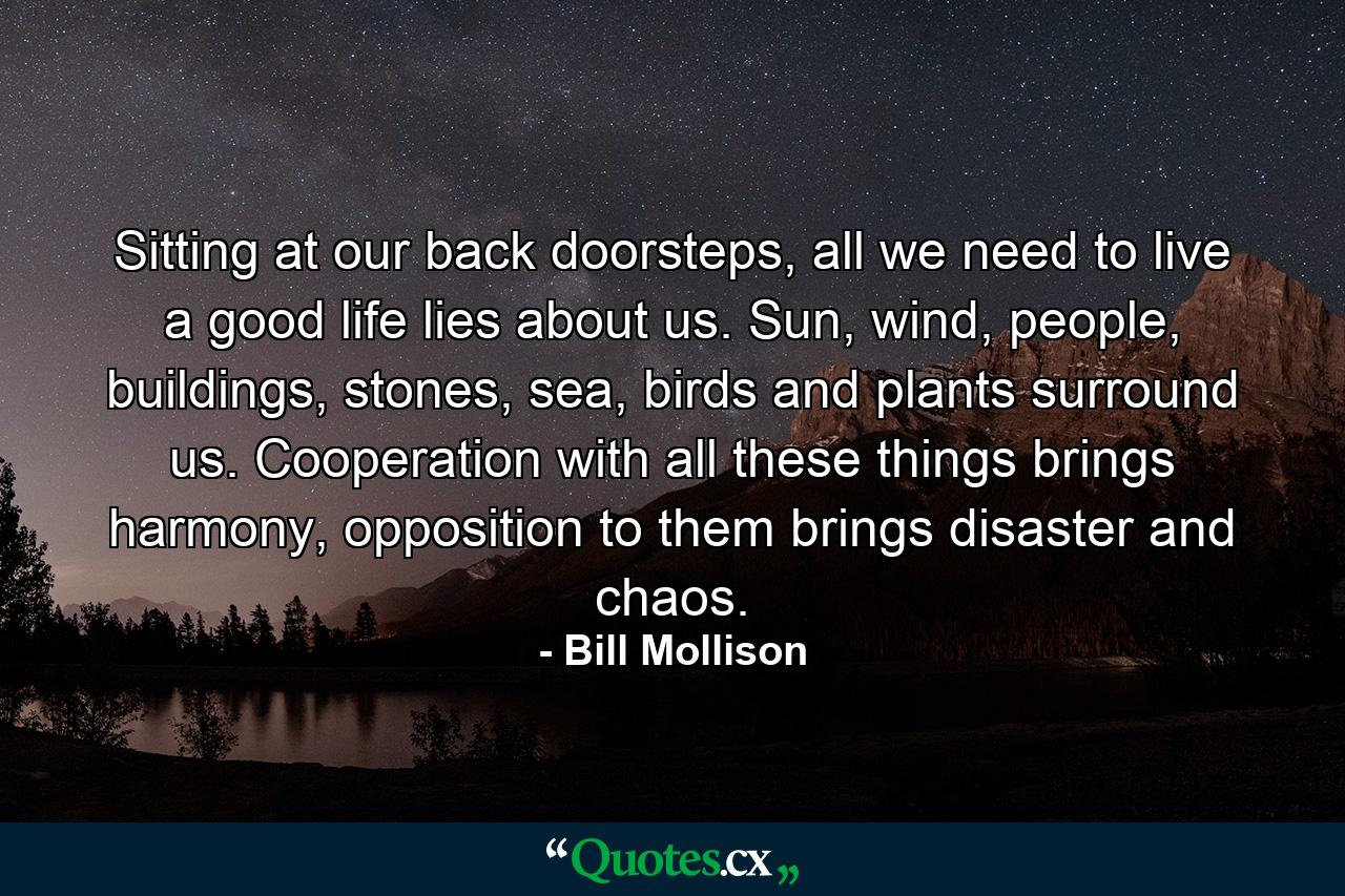 Sitting at our back doorsteps, all we need to live a good life lies about us. Sun, wind, people, buildings, stones, sea, birds and plants surround us. Cooperation with all these things brings harmony, opposition to them brings disaster and chaos. - Quote by Bill Mollison